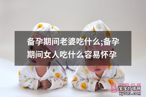 备孕期间老婆吃什么;备孕期间女人吃什么容易怀孕