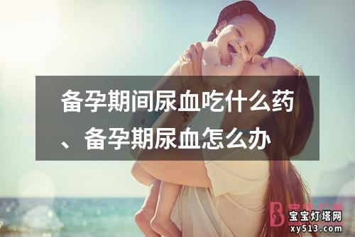 备孕期间尿血吃什么药、备孕期尿血怎么办