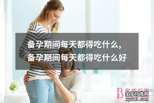 备孕期间每天都得吃什么,备孕期间每天都得吃什么好