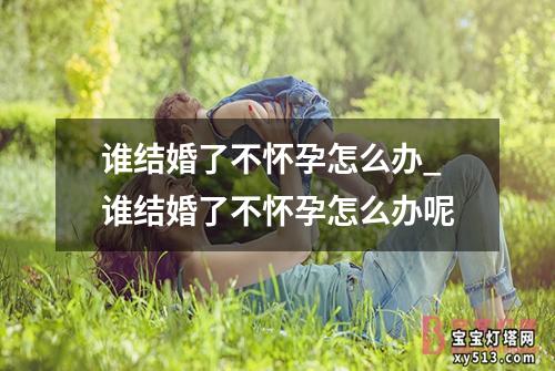 谁结婚了不怀孕怎么办_谁结婚了不怀孕怎么办呢