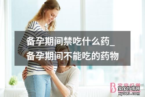 备孕期间禁吃什么药_备孕期间不能吃的药物