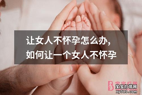 让女人不怀孕怎么办,如何让一个女人不怀孕