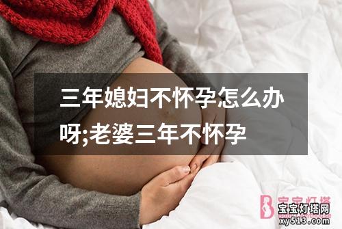 三年媳妇不怀孕怎么办呀;老婆三年不怀孕